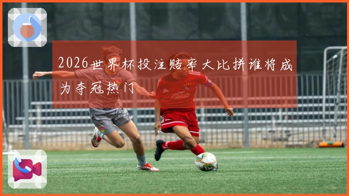 2026世界杯投注赔率大比拼谁将成为夺冠热门