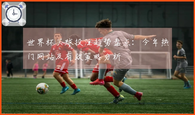 世界杯买球投注趋势盘点：今年热门网站及有效策略分析