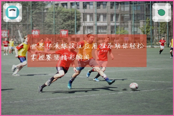 世界杯滚球投注应用推荐助你轻松掌控赛场精彩瞬间