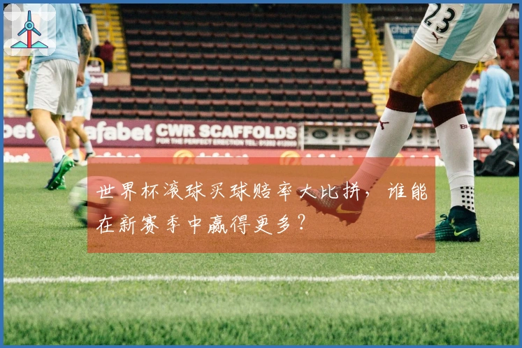 世界杯滚球买球赔率大比拼，谁能在新赛季中赢得更多？