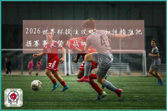 2026世界杯投注攻略：如何精准把握赛事走势与战机